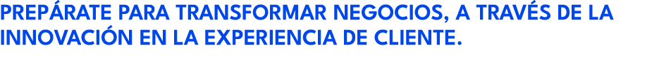 PREP RATE PARA TRANSFORMAR NEGOCIOS, A TRAV S DE LA INNOVACI N EN LA EXPERIENCIA DE CLIENTE.
