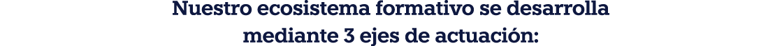 Nuestro ecosistema formativo se desarrolla mediante 3 ejes de actuación: