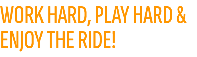 WORK HARD, PLAY HARD & ENJOY THE RIDE!